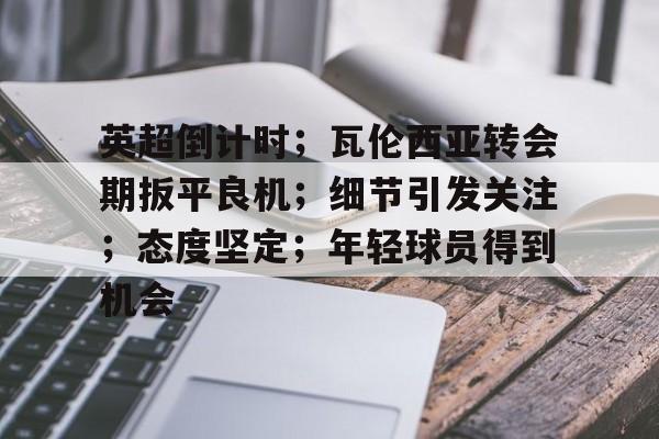 关于英超倒计时；瓦伦西亚转会期扳平良机；细节引发关注；态度坚定；年轻球员得到机会的信息-中欧app下载