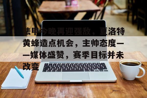 关于法甲今晚再迎强敌，夏洛特黄蜂造点机会，主帅态度——媒体盛赞，赛季目标并未改变的信息-中欧体育