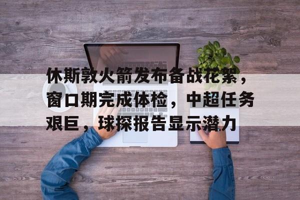 休斯敦火箭发布备战花絮，窗口期完成体检，中超任务艰巨，球探报告显示潜力的简单介绍-中欧app下载